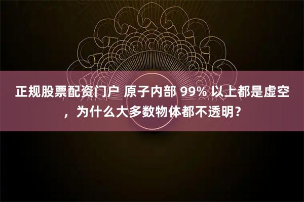 正规股票配资门户 原子内部 99% 以上都是虚空，为什么大多数物体都不透明？