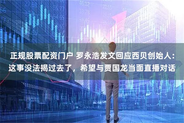 正规股票配资门户 罗永浩发文回应西贝创始人：这事没法揭过去了，希望与贾国龙当面直播对话