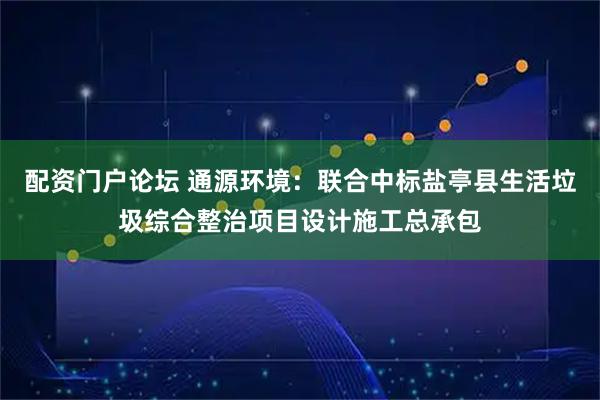 配资门户论坛 通源环境：联合中标盐亭县生活垃圾综合整治项目设计施工总承包