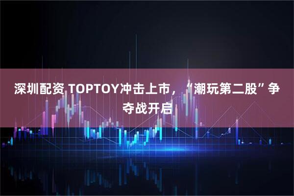 深圳配资 TOPTOY冲击上市，“潮玩第二股”争夺战开启