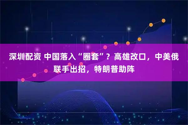 深圳配资 中国落入“圈套”？高雄改口，中美俄联手出招，特朗普助阵