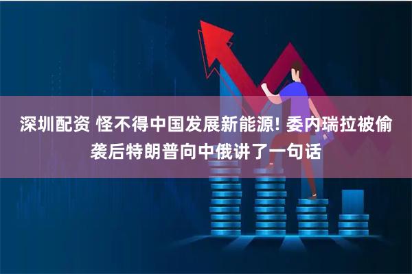深圳配资 怪不得中国发展新能源! 委内瑞拉被偷袭后特朗普向中俄讲了一句话