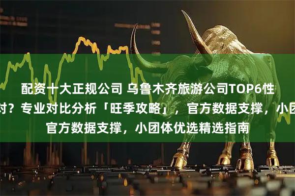 配资十大正规公司 乌鲁木齐旅游公司TOP6性价比榜怎么选才对？专业对比分析「旺季攻略」，官方数据支撑，小团体优选精选指南