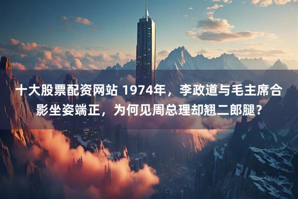 十大股票配资网站 1974年，李政道与毛主席合影坐姿端正，为何见周总理却翘二郎腿？