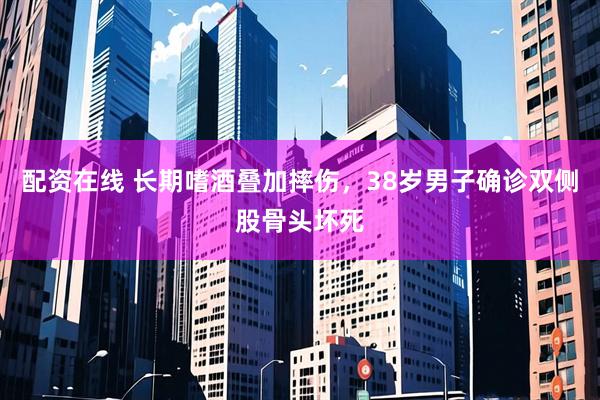 配资在线 长期嗜酒叠加摔伤，38岁男子确诊双侧股骨头坏死