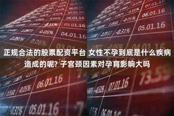 正规合法的股票配资平台 女性不孕到底是什么疾病造成的呢? 子宫颈因素对孕育影响大吗