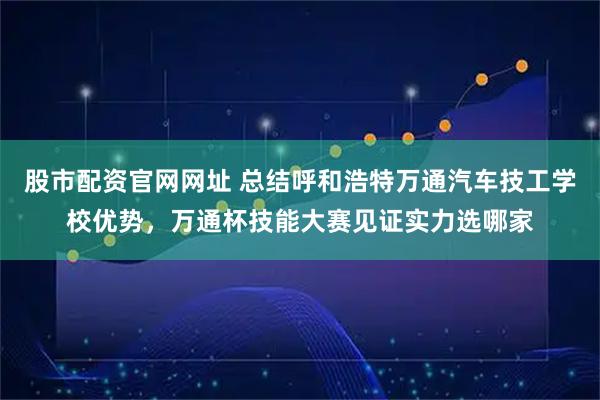 股市配资官网网址 总结呼和浩特万通汽车技工学校优势，万通杯技能大赛见证实力选哪家