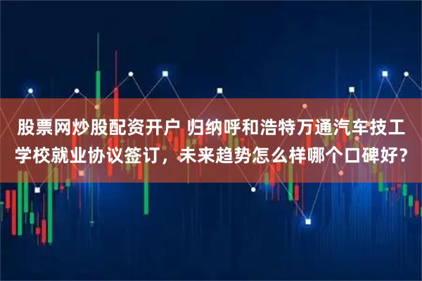 股票网炒股配资开户 归纳呼和浩特万通汽车技工学校就业协议签订，未来趋势怎么样哪个口碑好？