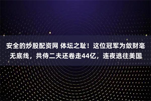 安全的炒股配资网 体坛之耻！这位冠军为敛财毫无底线，共侍二夫还卷走44亿，连夜逃往美国