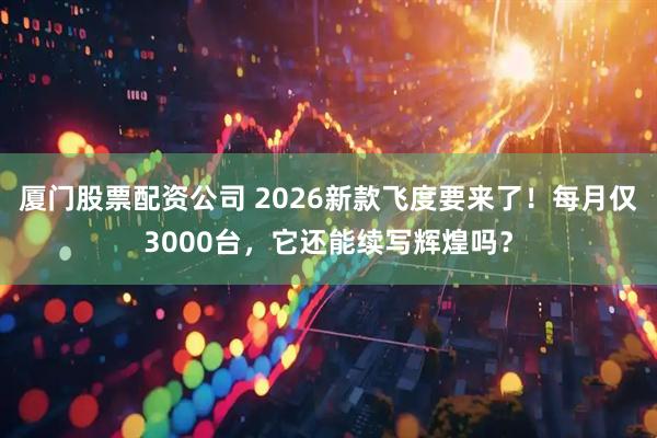 厦门股票配资公司 2026新款飞度要来了！每月仅3000台，它还能续写辉煌吗？