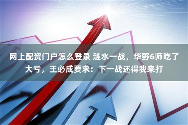网上配资门户怎么登录 涟水一战，华野6师吃了大亏，王必成要求：下一战还得我来打