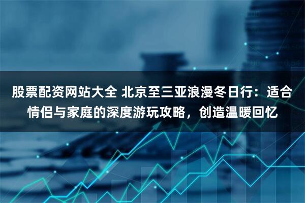 股票配资网站大全 北京至三亚浪漫冬日行:适合情侣与家庭的深度游玩攻略,创造温暖回忆