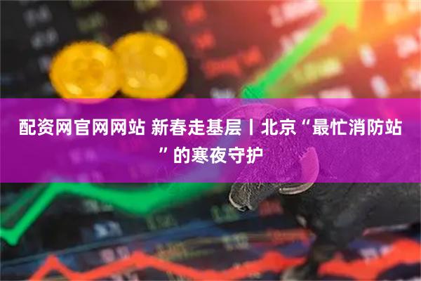 配资网官网网站 新春走基层丨北京“最忙消防站”的寒夜守护