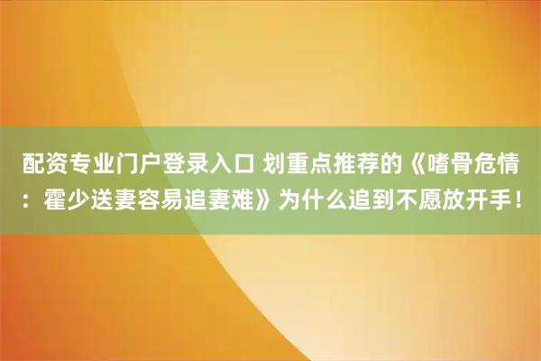 配资专业门户登录入口 划重点推荐的《嗜骨危情：霍少送妻容易追妻难》为什么追到不愿放开手！