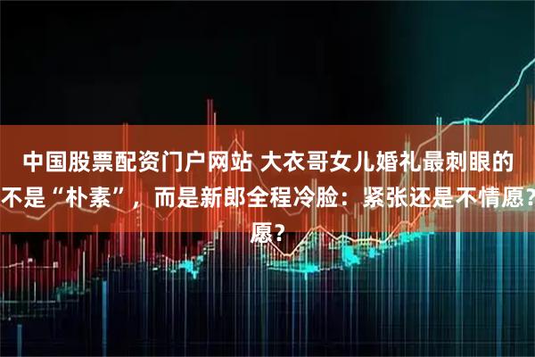 中国股票配资门户网站 大衣哥女儿婚礼最刺眼的不是“朴素”，而是新郎全程冷脸：紧张还是不情愿？
