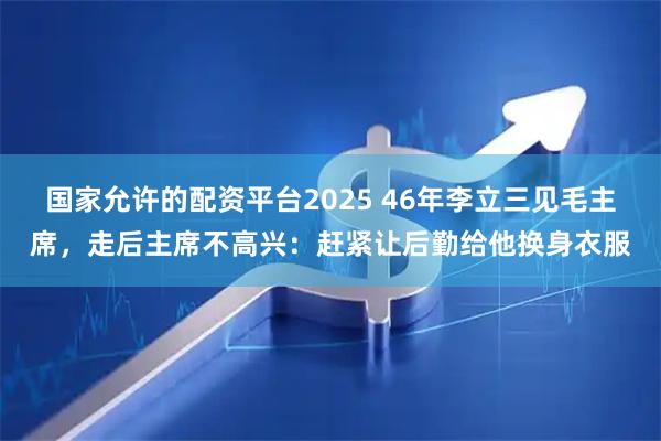 国家允许的配资平台2025 46年李立三见毛主席，走后主席不高兴：赶紧让后勤给他换身衣服