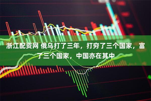 浙江配资网 俄乌打了三年，打穷了三个国家，富了三个国家，中国亦在其中