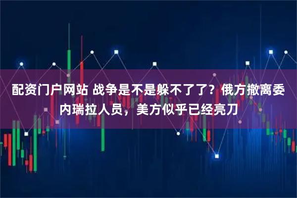 配资门户网站 战争是不是躲不了了？俄方撤离委内瑞拉人员，美方似乎已经亮刀