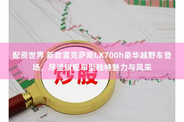 配资世界 新款雷克萨斯LX700h豪华越野车登场，尽显旗舰车型独特魅力与风采