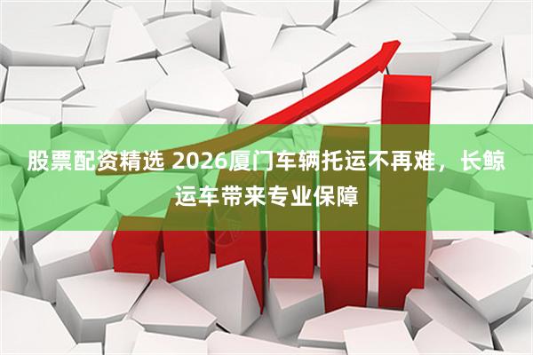 股票配资精选 2026厦门车辆托运不再难，长鲸运车带来专业保障