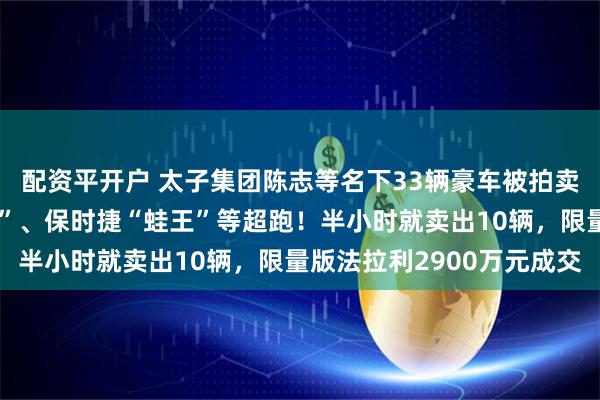 配资平开户 太子集团陈志等名下33辆豪车被拍卖，包括布加迪“山猪王”、保时捷“蛙王”等超跑！半小时就卖出10辆，限量版法拉利2900万元成交