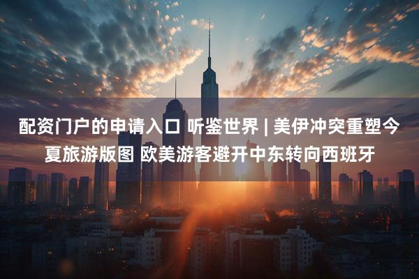 配资门户的申请入口 听鉴世界 | 美伊冲突重塑今夏旅游版图 欧美游客避开中东转向西班牙