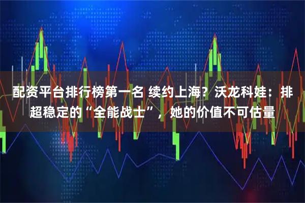 配资平台排行榜第一名 续约上海？沃龙科娃：排超稳定的“全能战士”，她的价值不可估量