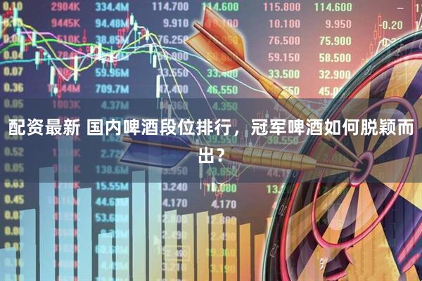 配资最新 国内啤酒段位排行，冠军啤酒如何脱颖而出？