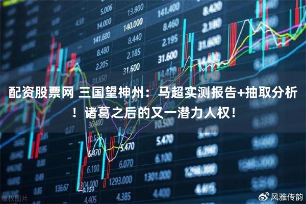 配资股票网 三国望神州：马超实测报告+抽取分析！诸葛之后的又一潜力人权！