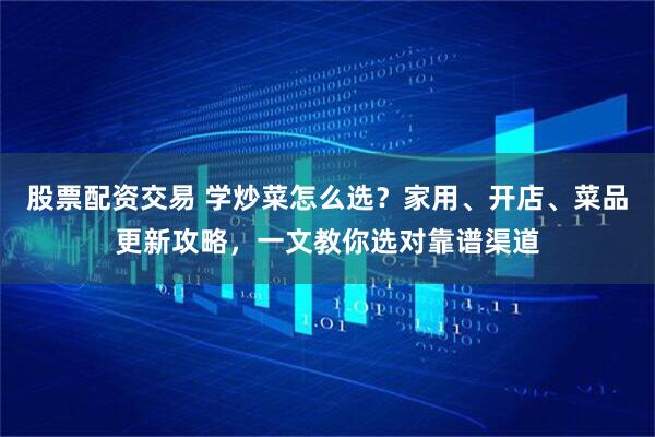 股票配资交易 学炒菜怎么选？家用、开店、菜品更新攻略，一文教你选对靠谱渠道