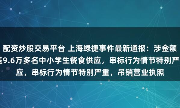 配资炒股交易平台 上海绿捷事件最新通报：涉金额约3.23亿元、涵盖9.6万多名中小学生餐食供应，串标行为情节特别严重，吊销营业执照