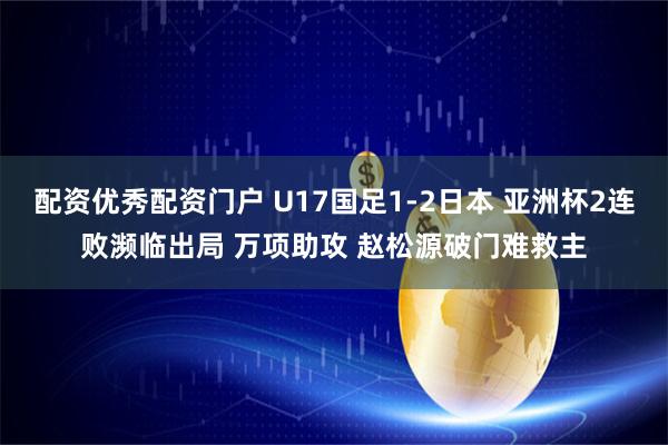 配资优秀配资门户 U17国足1-2日本 亚洲杯2连败濒临出局 万项助攻 赵松源破门难救主