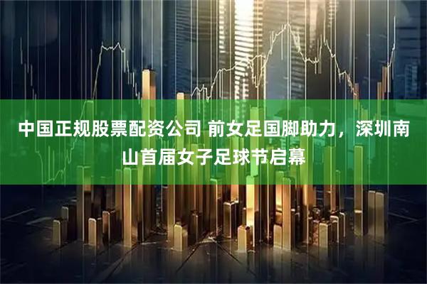 中国正规股票配资公司 前女足国脚助力，深圳南山首届女子足球节启幕