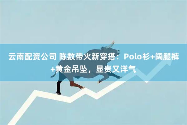 云南配资公司 陈数带火新穿搭：Polo衫+阔腿裤+黄金吊坠，显贵又洋气
