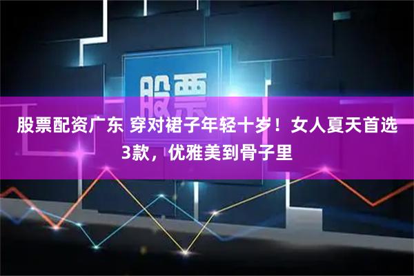 股票配资广东 穿对裙子年轻十岁！女人夏天首选3款，优雅美到骨子里
