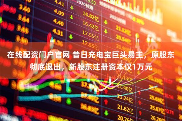 在线配资门户官网 昔日充电宝巨头易主，原股东彻底退出，新股东注册资本仅1万元