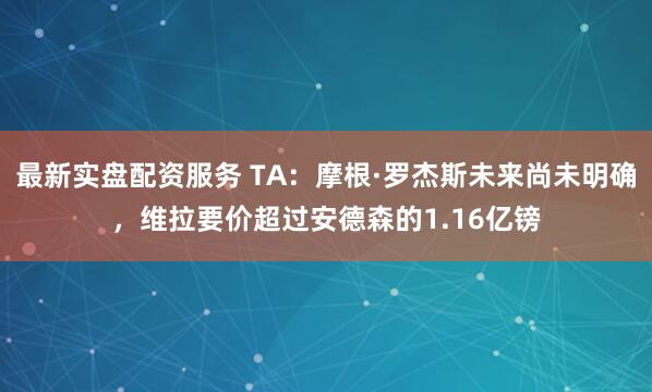 最新实盘配资服务 TA：摩根·罗杰斯未来尚未明确，维拉要价超过安德森的1.16亿镑