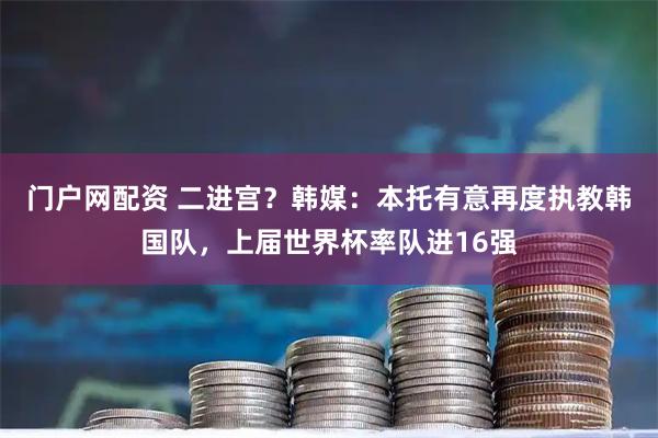 门户网配资 二进宫？韩媒：本托有意再度执教韩国队，上届世界杯率队进16强