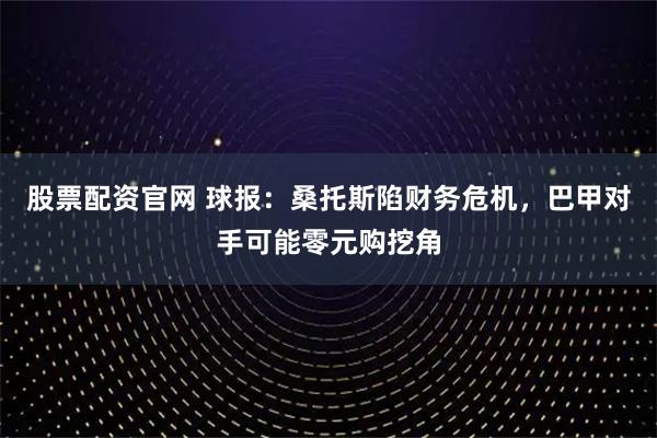 股票配资官网 球报：桑托斯陷财务危机，巴甲对手可能零元购挖角