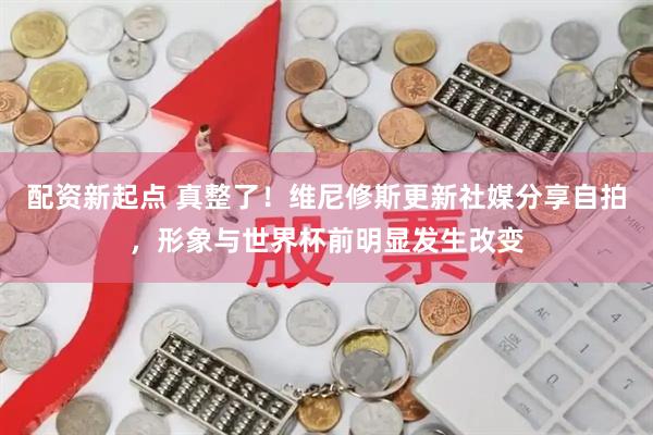 配资新起点 真整了！维尼修斯更新社媒分享自拍，形象与世界杯前明显发生改变