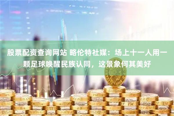 股票配资查询网站 略伦特社媒：场上十一人用一颗足球唤醒民族认同，这景象何其美好