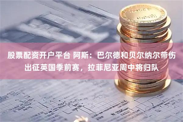 股票配资开户平台 阿斯：巴尔德和贝尔纳尔带伤出征英国季前赛，拉菲尼亚周中将归队