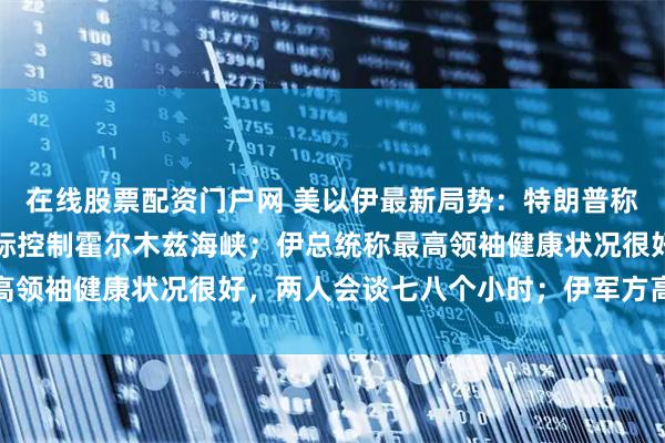 在线股票配资门户网 美以伊最新局势：特朗普称要向伊朗索赔，美军实际控制霍尔木兹海峡；伊总统称最高领袖健康状况很好，两人会谈七八个小时；伊军方高层换人