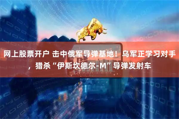 网上股票开户 击中俄军导弹基地！乌军正学习对手，猎杀“伊斯坎德尔-M”导弹发射车