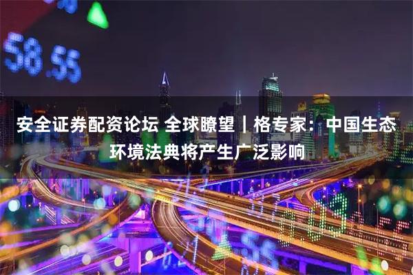安全证券配资论坛 全球瞭望｜格专家：中国生态环境法典将产生广泛影响