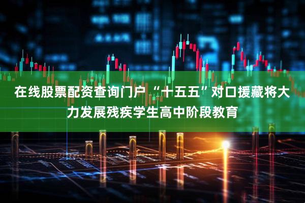 在线股票配资查询门户 “十五五”对口援藏将大力发展残疾学生高中阶段教育
