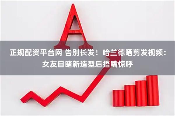 正规配资平台网 告别长发！哈兰德晒剪发视频：女友目睹新造型后捂嘴惊呼